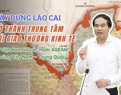 Xây dựng Lào Cai trở thành trung tâm kết nối giao thương kinh tế giữa Việt Nam và các nước ASEAN với vùng Tây Nam Trung Quốc